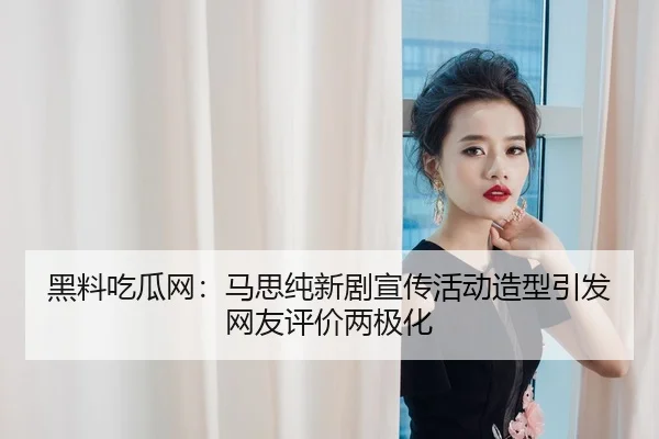 黑料吃瓜网：马思纯新剧宣传活动造型引发网友评价两极化